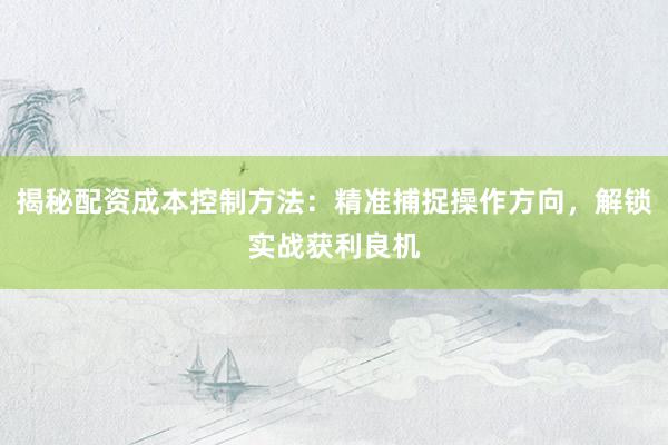 揭秘配资成本控制方法：精准捕捉操作方向，解锁实战获利良机