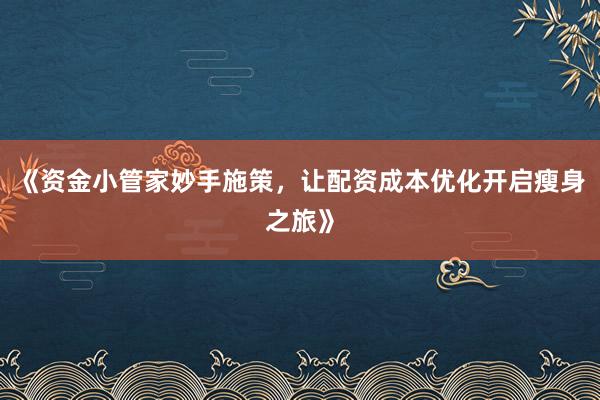 《资金小管家妙手施策，让配资成本优化开启瘦身之旅》
