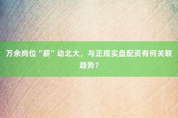 万余岗位“薪”动北大，与正规实盘配资有何关联趋势？