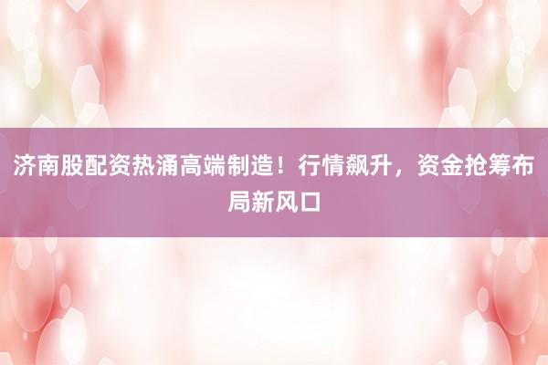 济南股配资热涌高端制造！行情飙升，资金抢筹布局新风口