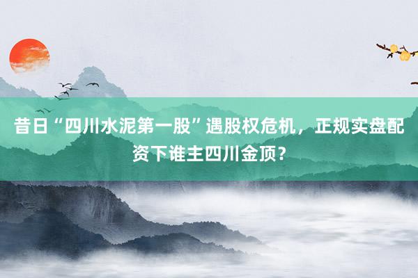 昔日“四川水泥第一股”遇股权危机，正规实盘配资下谁主四川金顶？