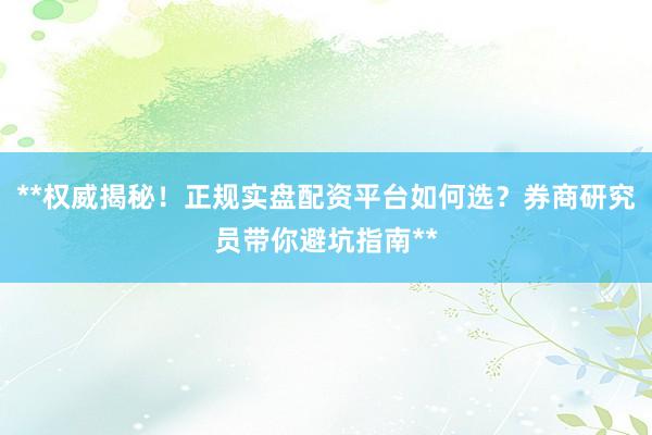 **权威揭秘！正规实盘配资平台如何选？券商研究员带你避坑指南**