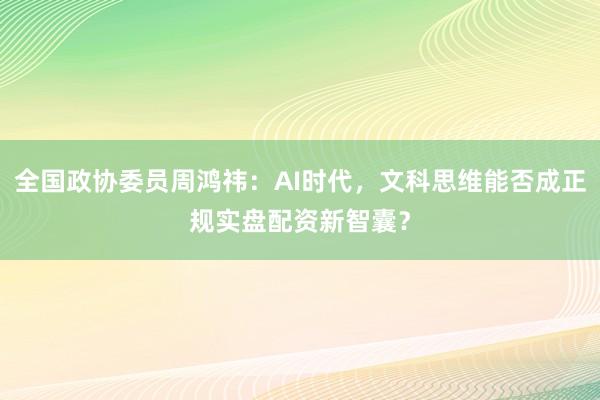 全国政协委员周鸿祎：AI时代，文科思维能否成正规实盘配资新智囊？