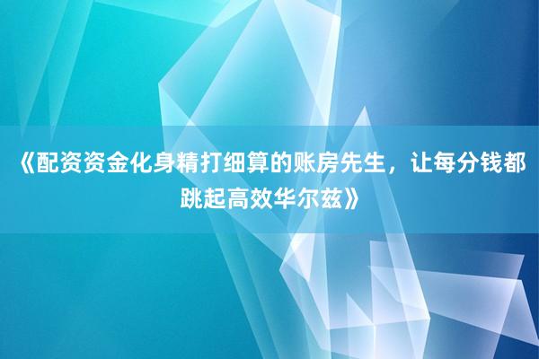 《配资资金化身精打细算的账房先生，让每分钱都跳起高效华尔兹》
