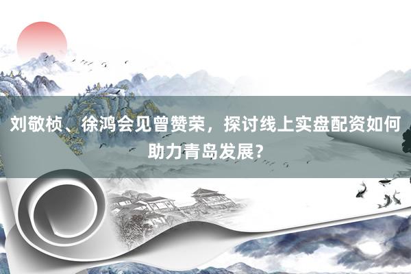刘敬桢、徐鸿会见曾赞荣，探讨线上实盘配资如何助力青岛发展？