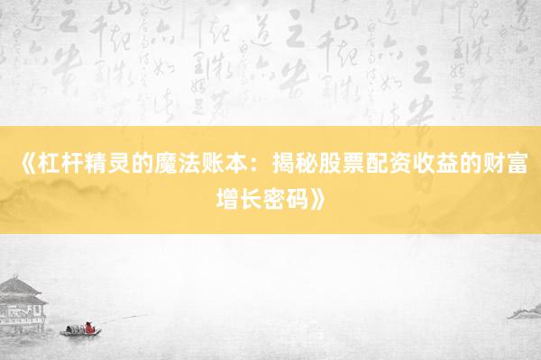 《杠杆精灵的魔法账本：揭秘股票配资收益的财富增长密码》