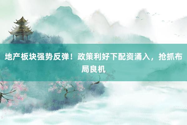 地产板块强势反弹！政策利好下配资涌入，抢抓布局良机