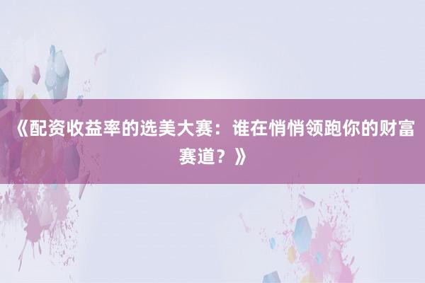 《配资收益率的选美大赛：谁在悄悄领跑你的财富赛道？》