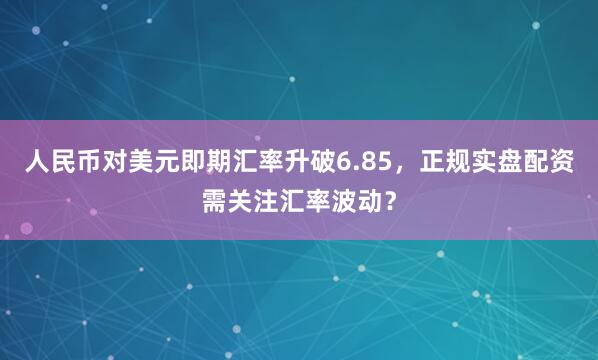 人民币对美元即期汇率升破6.85，正规实盘配资需关注汇率波动？
