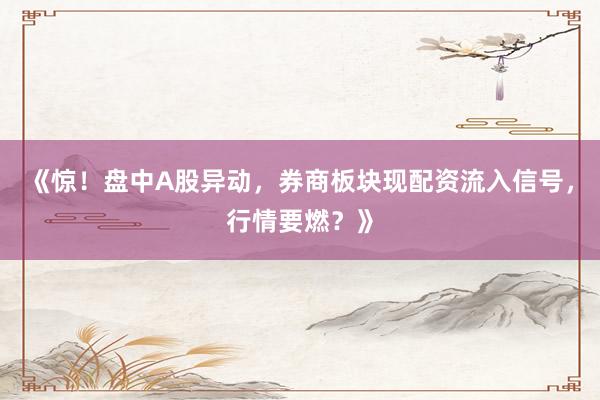 《惊！盘中A股异动，券商板块现配资流入信号，行情要燃？》