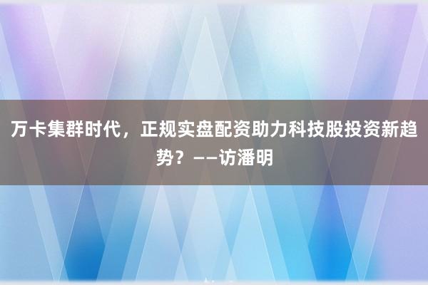 万卡集群时代，正规实盘配资助力科技股投资新趋势？——访潘明