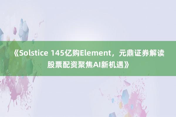 《Solstice 145亿购Element，元鼎证券解读股票配资聚焦AI新机遇》