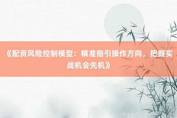 《配资风险控制模型：精准指引操作方向，把握实战机会先机》