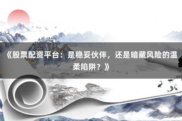 《股票配资平台：是稳妥伙伴，还是暗藏风险的温柔陷阱？》