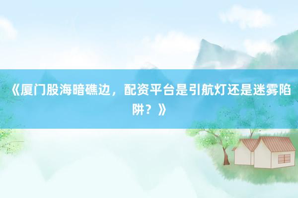 《厦门股海暗礁边，配资平台是引航灯还是迷雾陷阱？》