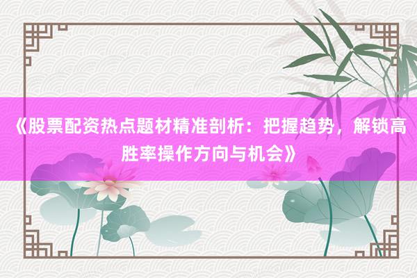 《股票配资热点题材精准剖析：把握趋势，解锁高胜率操作方向与机会》
