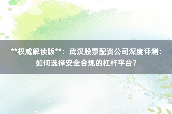 **权威解读版**：武汉股票配资公司深度评测：如何选择安全合规的杠杆平台？