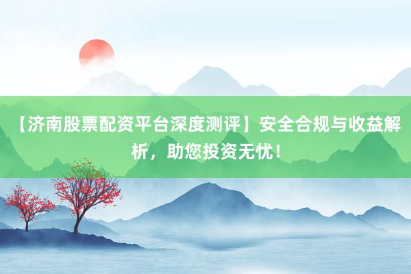 【济南股票配资平台深度测评】安全合规与收益解析，助您投资无忧！