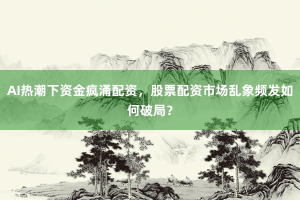 AI热潮下资金疯涌配资，股票配资市场乱象频发如何破局？