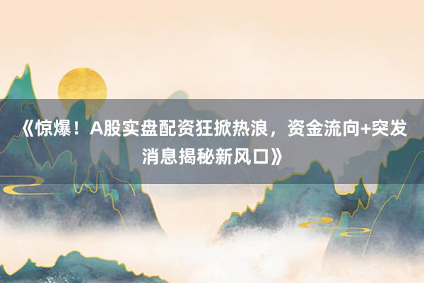 《惊爆！A股实盘配资狂掀热浪，资金流向+突发消息揭秘新风口》
