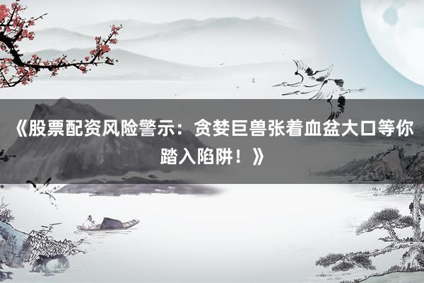 《股票配资风险警示：贪婪巨兽张着血盆大口等你踏入陷阱！》