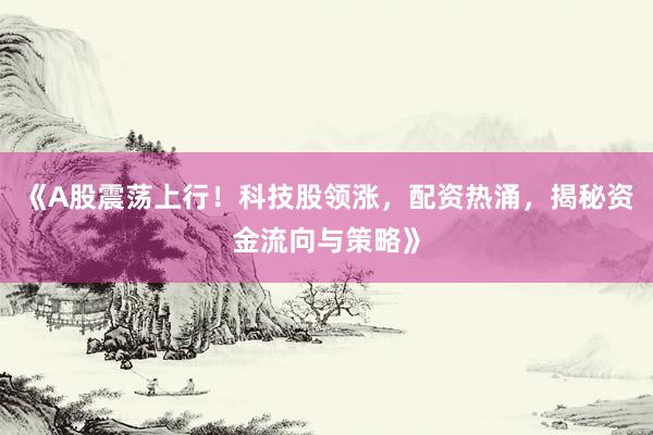 《A股震荡上行！科技股领涨，配资热涌，揭秘资金流向与策略》