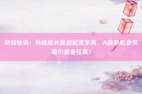财经快讯：科技成长股迎配资东风，A股新机会突现引资金狂飙！