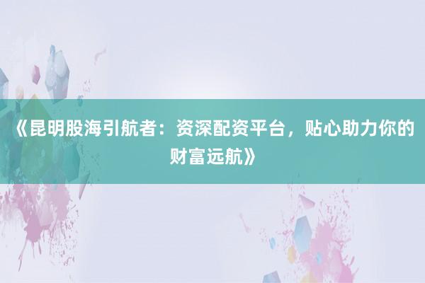 《昆明股海引航者：资深配资平台，贴心助力你的财富远航》