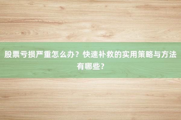 股票亏损严重怎么办？快速补救的实用策略与方法有哪些？