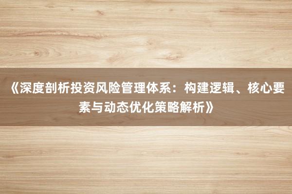 《深度剖析投资风险管理体系：构建逻辑、核心要素与动态优化策略解析》
