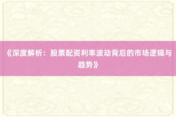 《深度解析：股票配资利率波动背后的市场逻辑与趋势》