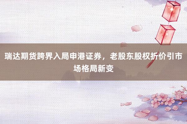 瑞达期货跨界入局申港证券，老股东股权折价引市场格局新变