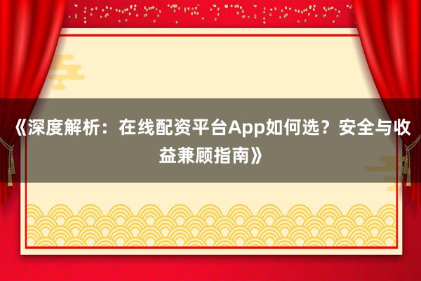 《深度解析：在线配资平台App如何选？安全与收益兼顾指南》