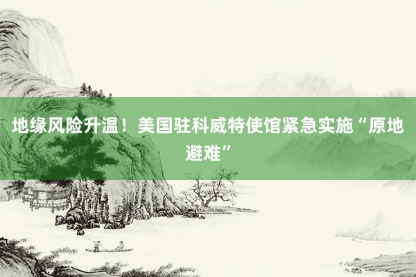 地缘风险升温！美国驻科威特使馆紧急实施“原地避难”