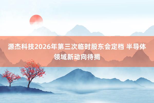 源杰科技2026年第三次临时股东会定档 半导体领域新动向待揭