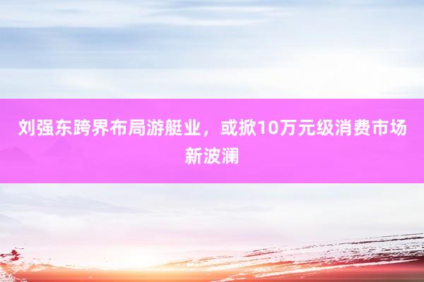 刘强东跨界布局游艇业，或掀10万元级消费市场新波澜
