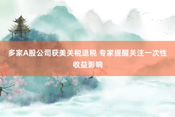 多家A股公司获美关税退税 专家提醒关注一次性收益影响
