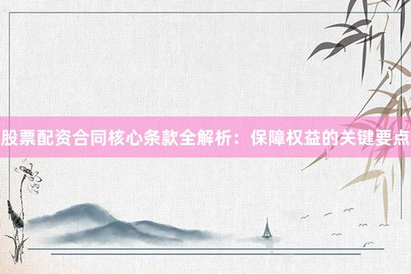 股票配资合同核心条款全解析：保障权益的关键要点