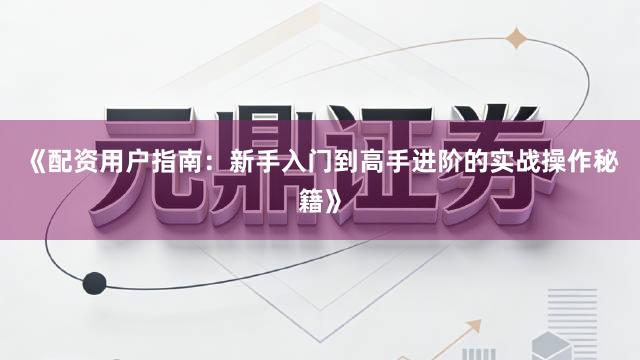 《配资用户指南：新手入门到高手进阶的实战操作秘籍》