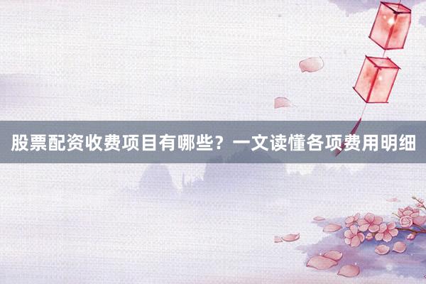 股票配资收费项目有哪些？一文读懂各项费用明细