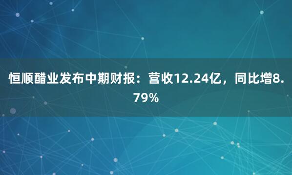恒顺醋业发布中期财报：营收12.24亿，同比增8.79%