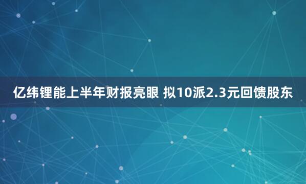 亿纬锂能上半年财报亮眼 拟10派2.3元回馈股东