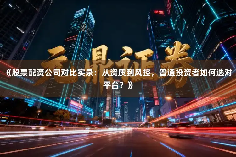 《股票配资公司对比实录：从资质到风控，普通投资者如何选对平台？》