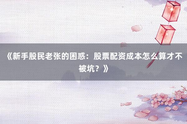 《新手股民老张的困惑：股票配资成本怎么算才不被坑？》
