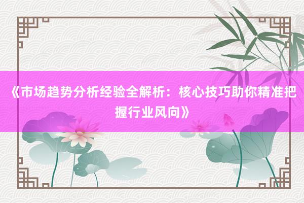 《市场趋势分析经验全解析：核心技巧助你精准把握行业风向》