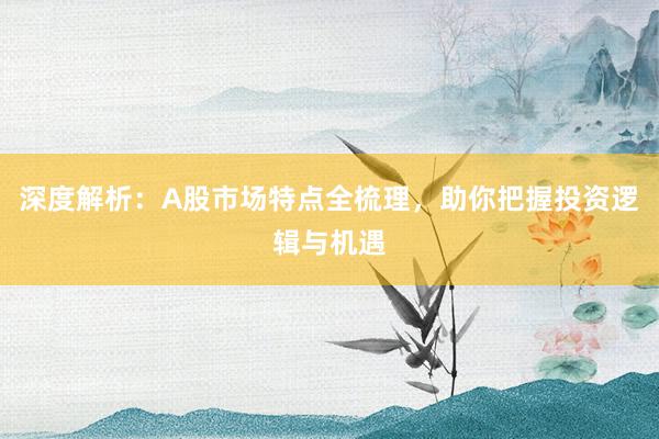 深度解析：A股市场特点全梳理，助你把握投资逻辑与机遇