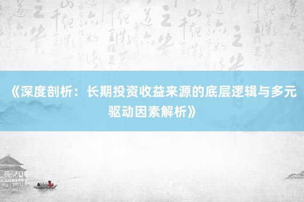 《深度剖析：长期投资收益来源的底层逻辑与多元驱动因素解析》