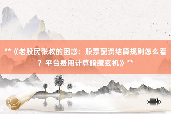 **《老股民张叔的困惑：股票配资结算规则怎么看？平台费用计算暗藏玄机》**