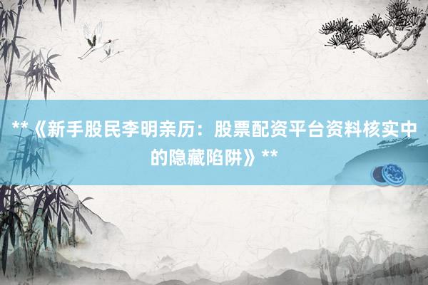 **《新手股民李明亲历：股票配资平台资料核实中的隐藏陷阱》**