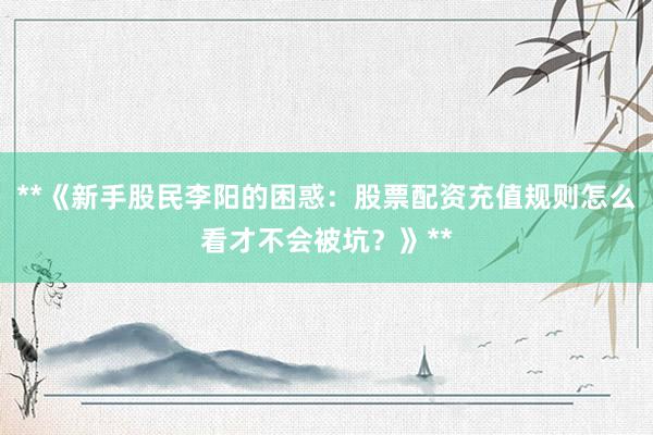**《新手股民李阳的困惑：股票配资充值规则怎么看才不会被坑？》**